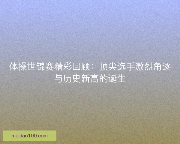 体操世锦赛精彩回顾：顶尖选手激烈角逐与历史新高的诞生
